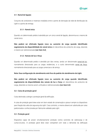 Março/2013 - Entradas Coletivas Existentes 2
3.1 - Ramal de ligação
Conjunto de condutores e materiais instalados entre o ponto de derivação da rede de distribuição da
Light e o ponto de entrega.
3.1.1 - Ramal único
Quando um determinado prédio é atendido por um único ramal de ligação, denomina-se o mesmo de
ramal único.
Não poderá ser efetivada ligação nova ou aumento de carga quando identificado
esgotamento da disponibilidade do ramal único em decorrência do acréscimo de carga, devendo
o mesmo ser redimensionado (ver item 4.2).
3.1.2 - Ramais de luz e força
Quando um determinado prédio é atendido por dois ramais, sendo um denominado ramal de luz,
normalmente direcionado para as cargas residenciais, e o outro denominado ramal de força,
normalmente direcionado para as cargas comerciais e de serviço.
Nota: Essa configuração de atendimento está fora do padrão de atendimento da Light.
Não poderá ser efetivada ligação nova ou aumento de carga quando identificado
esgotamento da disponibilidade dos ramais de luz e força em decorrência do acréscimo de
carga, devendo os mesmos serem unificados e redimensionados (ver item 4.2).
3.2 - Caixa de proteção geral
Caixa destinada a abrigar a proteção geral da edificação.
A caixa de proteção geral deve estar em bom estado de conservação e possuir sempre os dispositivos
para fixação dos selos de segurança da Light. Caso contrário, a mesma deverá ser substituída por caixa
padronizada e confeccionada por fabricante validado pela Light.
3.3 - Proteção geral
Dispositivo capaz de prover simultaneamente proteção contra correntes de sobrecarga e de
curtos-circuitos. A proteção geral deve estar compatível com toda a demanda da edificação
 