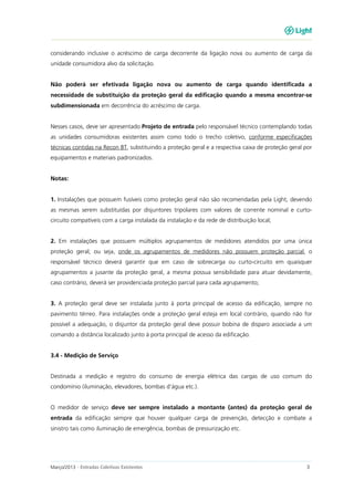 Março/2013 - Entradas Coletivas Existentes 3
considerando inclusive o acréscimo de carga decorrente da ligação nova ou aumento de carga da
unidade consumidora alvo da solicitação.
Não poderá ser efetivada ligação nova ou aumento de carga quando identificada a
necessidade de substituição da proteção geral da edificação quando a mesma encontrar-se
subdimensionada em decorrência do acréscimo de carga.
Nesses casos, deve ser apresentado Projeto de entrada pelo responsável técnico contemplando todas
as unidades consumidoras existentes assim como todo o trecho coletivo, conforme especificações
técnicas contidas na Recon BT, substituindo a proteção geral e a respectiva caixa de proteção geral por
equipamentos e materiais padronizados.
Notas:
1. Instalações que possuem fusíveis como proteção geral não são recomendadas pela Light, devendo
as mesmas serem substituídas por disjuntores tripolares com valores de corrente nominal e curto-
circuito compatíveis com a carga instalada da instalação e da rede de distribuição local;
2. Em instalações que possuem múltiplos agrupamentos de medidores atendidos por uma única
proteção geral, ou seja, onde os agrupamentos de medidores não possuem proteção parcial, o
responsável técnico deverá garantir que em caso de sobrecarga ou curto-circuito em quaisquer
agrupamentos a jusante da proteção geral, a mesma possua sensibilidade para atuar devidamente,
caso contrário, deverá ser providenciada proteção parcial para cada agrupamento;
3. A proteção geral deve ser instalada junto à porta principal de acesso da edificação, sempre no
pavimento térreo. Para instalações onde a proteção geral esteja em local contrário, quando não for
possível a adequação, o disjuntor da proteção geral deve possuir bobina de disparo associada a um
comando a distância localizado junto à porta principal de acesso da edificação.
3.4 - Medição de Serviço
Destinada a medição e registro do consumo de energia elétrica das cargas de uso comum do
condomínio (iluminação, elevadores, bombas d’água etc.).
O medidor de serviço deve ser sempre instalado a montante (antes) da proteção geral de
entrada da edificação sempre que houver qualquer carga de prevenção, detecção e combate a
sinistro tais como iluminação de emergência, bombas de pressurização etc.
 