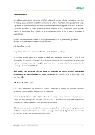Março/2013 - Entradas Coletivas Existentes 4
3.5 - Aterramento
Em cada edificação, junto à proteção geral de entrada de energia elétrica, como parte integrante
da instalação, deve existir malha de terra constituída de uma ou mais hastes interligadas entre si (solo),
à qual deve ser permanentemente interligados, os condutores de neutro e proteção do ramal de entrada.
Identificada a ausência da malha de aterramento, ou a mesma estando incompatível com os padrões
vigentes, o consumidor deve providenciar as correções necessárias a fim de garantir segurança à
sua instalação.
Quando as condições físicas do local da instalação impedirem a utilização de hastes, poderá ser
adotado um dos métodos estabelecidos pela NBR-5410.
3.6 - Ramal de entrada
Conjunto de condutores e materiais instalados a partir do ponto de entrega.
O ramal de entrada deve estar sempre protegido por eletroduto rígido de PVC, tubo de aço
galvanizado, eletroduto flexível de polietileno de alta densidade ou sistema de eletrocalhas, observadas
é claro, as características das instalações para cada tipo de arranjo escolhido e os aspectos de
securização descritos na RECON-BT.
Não poderá ser efetivada ligação nova ou aumento de carga quando identificado
esgotamento da disponibilidade do ramal de entrada em decorrência do acréscimo de carga
(ver item 4.2).
3.7 - Caixa de distribuição
Caixa com barramento de distribuição interno, destinada a ligação de múltiplas unidades
consumidoras denominadas “agrupamento de medidores”.
A caixa de distribuição deve estar em bom estado de conservação e possuir sempre os dispositivos para
fixação dos selos de segurança da Light. Caso contrário, a mesma deverá ser substituída por caixa
padronizada e confeccionada por fabricante validado pela Light.
O barramento da caixa de distribuição deve estar compatível com a demanda do agrupamento de
medidores considerando inclusive o acréscimo de carga decorrente da ligação nova ou aumento
de carga da unidade consumidora alvo da solicitação.
 