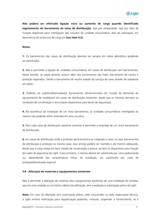 Março/2013 - Entradas Coletivas Existentes 5
Não poderá ser efetivada ligação nova ou aumento de carga quando identificado
esgotamento do barramento da caixa de distribuição, seja por ampacidade, seja por falta de
furação disponível para interligação dos circuitos da unidade consumidora, alvo da solicitação, em
decorrência do acréscimo de carga etc (ver item 4.2).
Notas:
1. Os barramentos das caixas de distribuição deverão ser sempre em cobre eletrolítico (podendo
ser estanhado);
2. Não é permitida a ligação de unidades consumidoras em caixas de distribuição sem barramentos.
Nesse sentido, as caixas deverão possuir além dos barramentos das fases, barramento de neutro e
proteção separados. Sendo o barramento de neutro isolado da carcaça da caixa através de isoladores
em epóxi;
3. Poderão ser substituídos/instalados barramentos (dimensionados em função da demanda do
agrupamento de medidores) em caixas de distribuição existentes, desde que as mesmas atendam as
condições de conservação e securização (dispositivos para lacres de segurança);
4. Na ocorrência da instalação de um novo barramento, as unidades consumidoras interligadas ao
mesmo não poderão sofrer emendas em seus circuitos;
5. Para cada caixa de distribuição existente somente é permitido o emprego de um único barramento
de distribuição;
6. Em caixas de distribuição onde a proteção geral encontra-se integrada a caixa, ou seja, barramentos
de distribuição e proteção na mesma caixa, esse arranjo poderá ser mantido e até mesmo adequado,
desde que a caixa esteja em bom estado de conservação e possuir sempre os dispositivos para fixação
dos selos de segurança da Light. Caso contrário, a mesma deverá ser substituída por caixa padronizada
ou, dependendo das características físicas da instalação, ser substituída por caixa de
proteção/distribuição especial.
3.8 - Alteração de materiais e equipamentos existentes
Não é permitida a alteração de materiais e/ou equipamentos existentes de uma instalação de entrada,
seja em uma unidade ou no trecho coletivo da edificação, sem a avaliação e autorização prévia da Light.
Nota: Em caso de alteração sem autorização prévia, pelo consumidor ou pelo responsável técnico,
a Light emitirá notificação para regularização podendo, inclusive, suspender o fornecimento, se a
 