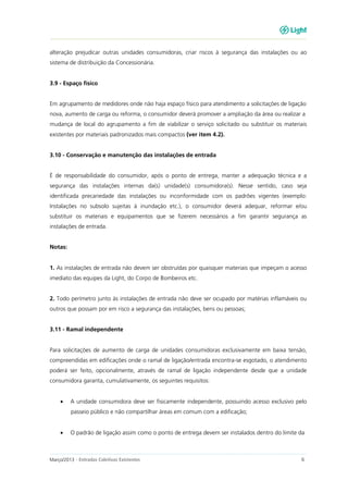 Março/2013 - Entradas Coletivas Existentes 6
alteração prejudicar outras unidades consumidoras, criar riscos à segurança das instalações ou ao
sistema de distribuição da Concessionária.
3.9 - Espaço físico
Em agrupamento de medidores onde não haja espaço físico para atendimento a solicitações de ligação
nova, aumento de carga ou reforma, o consumidor deverá promover a ampliação da área ou realizar a
mudança de local do agrupamento a fim de viabilizar o serviço solicitado ou substituir os materiais
existentes por materiais padronizados mais compactos (ver item 4.2).
3.10 - Conservação e manutenção das instalações de entrada
É de responsabilidade do consumidor, após o ponto de entrega, manter a adequação técnica e a
segurança das instalações internas da(s) unidade(s) consumidora(s). Nesse sentido, caso seja
identificada precariedade das instalações ou inconformidade com os padrões vigentes (exemplo:
Instalações no subsolo sujeitas à inundação etc.), o consumidor deverá adequar, reformar e/ou
substituir os materiais e equipamentos que se fizerem necessários a fim garantir segurança as
instalações de entrada.
Notas:
1. As instalações de entrada não devem ser obstruídas por quaisquer materiais que impeçam o acesso
imediato das equipes da Light, do Corpo de Bombeiros etc.
2. Todo perímetro junto às instalações de entrada não deve ser ocupado por matérias inflamáveis ou
outros que possam por em risco a segurança das instalações, bens ou pessoas;
3.11 - Ramal independente
Para solicitações de aumento de carga de unidades consumidoras exclusivamente em baixa tensão,
compreendidas em edificações onde o ramal de ligação/entrada encontra-se esgotado, o atendimento
poderá ser feito, opcionalmente, através de ramal de ligação independente desde que a unidade
consumidora garanta, cumulativamente, os seguintes requisitos:
• A unidade consumidora deve ser fisicamente independente, possuindo acesso exclusivo pelo
passeio público e não compartilhar áreas em comum com a edificação;
• O padrão de ligação assim como o ponto de entrega devem ser instalados dentro do limite da
 