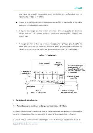 Março/2013 - Entradas Coletivas Existentes 7
propriedade da unidade consumidora sendo construídos em conformidade com as
especificações contidas na Recon-BT;
• O ramal de ligação da unidade consumidora deve ser derivado da mesma rede secundária da
qual deriva o ramal de ligação da edificação;
• O disjuntor da proteção geral da unidade consumidora deve ser equipado com bobina de
disparo associada a um comando a distância, sendo este instalado junto à proteção geral
da edificação;
• A proteção geral da unidade e o comando instalado junto à proteção geral da edificação
devem estar associados ao prontuário técnico de modo que caracterize claramente sua
condição operativa no caso de sinistro que demande intervenção do Corpo de Bombeiros.
4 - Condições de atendimento
4.1 - Aumento de carga com intervenção apenas nos circuitos individuais
O dimensionamento dos equipamentos e materiais da instalação deve ser determinado em função da
demanda estabelecida com base na metodologia de cálculo de demanda constante na Recon-BT.
A caixa de medição padronizada deve ser interligada à caixa de distribuição (CD) existente através de
 