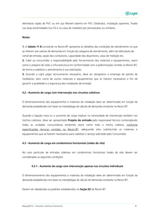 Março/2013 - Entradas Coletivas Existentes 8
eletroduto rígido de PVC ou em aço flexível coberto em PVC (Sealtubo), instalação aparente, fixado
nas duas extremidades (na CD e na caixa de medidor) por prensatubos ou similares.
Notas:
1. A tabela 11 B constante na Recon-BT apresenta os detalhes das condições de atendimento no que
se referem aos valores de demanda em função da categoria de atendimento, além do eletroduto do
ramal de entrada, seção dos condutores, capacidade dos disjuntores, caixa de medição etc.
2. Cabe ao consumidor a responsabilidade pelo fornecimento dos materiais e equipamentos, assim
como o preparo de toda a infra-estrutura em conformidade com a padronização contida na Recon-BT,
de forma a viabilizar o atendimento à sua solicitação;
3. Quando a Light julgar tecnicamente necessário, deve ser obrigatório o emprego de painéis de
medidores, bem como de outros materiais e equipamentos que se fizerem necessários a fim de
garantir a qualidade e a segurança das instalações de entrada.
4.2 - Aumento de carga com intervenção nos circuitos coletivos
O dimensionamento dos equipamentos e materiais da instalação deve ser determinado em função da
demanda estabelecida com base na metodologia de cálculo de demanda constante na Recon BT.
Quando a ligação nova ou o aumento de carga implicar na necessidade de intervenção também nos
trechos coletivos, deve ser apresentado Projeto de entrada pelo responsável técnico contemplando
todas as unidades consumidoras existentes assim como todo o trecho coletivo, conforme
especificações técnicas contidas na Recon-BT, adequando e/ou substituindo os materiais e
equipamentos que se fizerem necessários para viabilizar o serviço solicitado pelo Consumidor.
4.3 - Aumento de carga em condomínios horizontais (redes de vila)
No caso particular de entradas coletivas em condomínios horizontais (redes de vila) devem ser
consideradas as seguintes condições:
4.3.1 - Aumento de carga com intervenção apenas nos circuitos individuais
O dimensionamento dos equipamentos e materiais da instalação deve ser determinado em função da
demanda estabelecida com base na metodologia de cálculo de demanda constante na Recon-BT.
Devem ser obedecidos os padrões estabelecidos na Seção 02 da Recon-BT.
 
