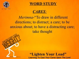 WORD STUDY

               CARES:
     Merimna-“To draw in different
   directions; to distract; a care; to be
anxious about; to have a distracting care;
               take thought




             “Lighten Your Load”
            Learning To Cast Your Cares Upon The Lord
 