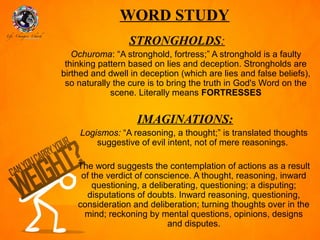 WORD STUDY
                  STRONGHOLDS:
   Ochuroma: “A stronghold, fortress;” A stronghold is a faulty
 thinking pattern based on lies and deception. Strongholds are
birthed and dwell in deception (which are lies and false beliefs),
 so naturally the cure is to bring the truth in God's Word on the
             scene. Literally means FORTRESSES


                    IMAGINATIONS:
     Logismos: “A reasoning, a thought;” is translated thoughts
         suggestive of evil intent, not of mere reasonings.

    The word suggests the contemplation of actions as a result
     of the verdict of conscience. A thought, reasoning, inward
        questioning, a deliberating, questioning; a disputing;
      disputations of doubts. Inward reasoning, questioning,
    consideration and deliberation; turning thoughts over in the
      mind; reckoning by mental questions, opinions, designs
                            and disputes.
 