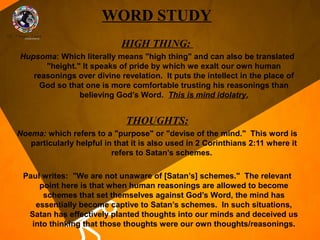 WORD STUDY
                             HIGH THING:
Hupsoma: Which literally means "high thing" and can also be translated
      "height." It speaks of pride by which we exalt our own human
   reasonings over divine revelation. It puts the intellect in the place of
     God so that one is more comfortable trusting his reasonings than
               believing God’s Word. This is mind idolatry.


                              THOUGHTS:
Noema: which refers to a "purpose" or "devise of the mind." This word is
   particularly helpful in that it is also used in 2 Corinthians 2:11 where it
                          refers to Satan’s schemes.

 Paul writes: "We are not unaware of [Satan’s] schemes." The relevant
     point here is that when human reasonings are allowed to become
      schemes that set themselves against God’s Word, the mind has
    essentially become captive to Satan’s schemes. In such situations,
  Satan has effectively planted thoughts into our minds and deceived us
   into thinking that those thoughts were our own thoughts/reasonings.
 