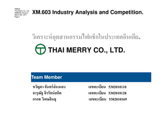 XM603
Thai Merry Co.,Ltd.
XMBA26 Group 5
March 8th, 2011
                      XM.603 Industry Analysis and Competition.
Page 1




                                                               .
                            THAI MERRY CO., LTD.


                      Team Member

                                                  5302010110
                                                  5302010128
                                                  5302010169
 