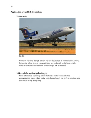 10
Application area of li-fi technology
Airways:-
Fig 2.2
Whenever we travel through airways we face the problem in communication media,
because the whole airways communication are performed on the basis of radio
waves to overcome this drawback on radio ways, li-fi is introduce.
Greeninformation technology:-
Green information technology means that unlike radio waves and other
communication waves effects on the birds, human body’s etc. Li-Fi never gives such
side effects on any living thing.
 
