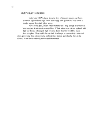 12
Undersea Awesomeness:-
Underwater ROVs, those favourite toys of treasure seekers and James
Cameron, operate from large cables that supply their power and allow them to
receive signals from their pilots above.
ROVs work great, except when the tether isn’t long enough to explore an
area, or when it gets stuck on something. If their wires were cut and replaced with
light say from a submerged, high-powered lamp then they would be much
free to explore. They could also use their headlamps to communicate with each
other, processing data autonomously and referring findings periodically back to the
surface, all the while obtainingtheirnextbatchof orders.
 