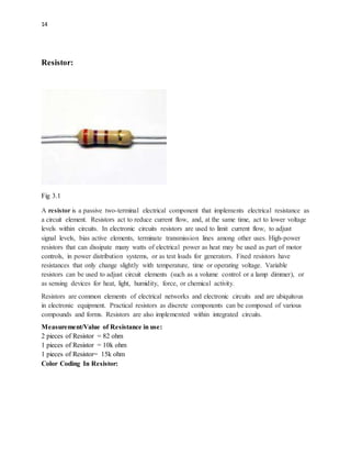 14
Resistor:
Fig 3.1
A resistor is a passive two-terminal electrical component that implements electrical resistance as
a circuit element. Resistors act to reduce current flow, and, at the same time, act to lower voltage
levels within circuits. In electronic circuits resistors are used to limit current flow, to adjust
signal levels, bias active elements, terminate transmission lines among other uses. High-power
resistors that can dissipate many watts of electrical power as heat may be used as part of motor
controls, in power distribution systems, or as test loads for generators. Fixed resistors have
resistances that only change slightly with temperature, time or operating voltage. Variable
resistors can be used to adjust circuit elements (such as a volume control or a lamp dimmer), or
as sensing devices for heat, light, humidity, force, or chemical activity.
Resistors are common elements of electrical networks and electronic circuits and are ubiquitous
in electronic equipment. Practical resistors as discrete components can be composed of various
compounds and forms. Resistors are also implemented within integrated circuits.
Measurement/Value of Resistance in use:
2 pieces of Resistor = 82 ohm
1 pieces of Resistor = 10k ohm
1 pieces of Resistor= 15k ohm
Color Coding In Resistor:
 