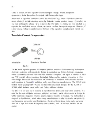 16
Unlike a resistor, an ideal capacitor does not dissipate energy. Instead, a capacitor
stores energy in the form of an electrostatic field between its plates.
When there is a potential difference across the conductors (e.g., when a capacitor is attached
across a battery), an field develops across the dielectric, causing positive charge +Q to collect on
one plate and negative charge −Q to collect on the other plate. If a battery has been attached to a
capacitor for a sufficient amount of time, no current can flow through the capacitor. However, if
a time-varying voltage is applied across the leads of the capacitor, a displacement current can
flow
TransistorCurrent Components:-
Fig 4.1
The BC548 is a general purpose NPN bipolar junction transistor found commonly in European
electronic equipment and present-day designs in Australian and British electronics magazines
where a commonly-available low-cost NPN transistor is required. It is a part of a family of NPN
and PNP epitaxial silicon transistors that include higher-quality variants, originating in 1966
when Philips introduced the metal-cased BC108 family of transistors which became the most
used transistors in Australia[1] and taken up by many European manufacturers. The BC548 is the
modern plastic packaged BC108, and can be used in any circuit designed for the BC108 or
BC148, which includes many Muller and Philips published designs.
The BC548 is low cost and is available in most European Union and many other countries. It is
often the first type of bipolar transistor hobbyist’s encounter, and is often featured in designs in
hobby electronics magazines where a general-purpose transistor is required. The part number is
assigned by Pro Electron, which allows many manufacturers to offer electrically and physically
interchangeable parts under one identification. As viewed in the image to the right, and going
from left to right, lead 1 (left in diagram) is the collector, lead 2 is the base, and lead 3 is the
emitter.
 