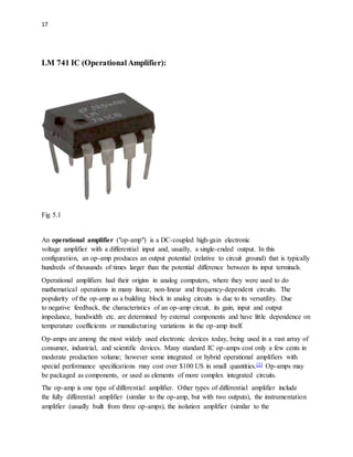 17
LM 741 IC (OperationalAmplifier):
Fig 5.1
An operational amplifier ("op-amp") is a DC-coupled high-gain electronic
voltage amplifier with a differential input and, usually, a single-ended output. In this
configuration, an op-amp produces an output potential (relative to circuit ground) that is typically
hundreds of thousands of times larger than the potential difference between its input terminals.
Operational amplifiers had their origins in analog computers, where they were used to do
mathematical operations in many linear, non-linear and frequency-dependent circuits. The
popularity of the op-amp as a building block in analog circuits is due to its versatility. Due
to negative feedback, the characteristics of an op-amp circuit, its gain, input and output
impedance, bandwidth etc. are determined by external components and have little dependence on
temperature coefficients or manufacturing variations in the op-amp itself.
Op-amps are among the most widely used electronic devices today, being used in a vast array of
consumer, industrial, and scientific devices. Many standard IC op-amps cost only a few cents in
moderate production volume; however some integrated or hybrid operational amplifiers with
special performance specifications may cost over $100 US in small quantities.[3] Op-amps may
be packaged as components, or used as elements of more complex integrated circuits.
The op-amp is one type of differential amplifier. Other types of differential amplifier include
the fully differential amplifier (similar to the op-amp, but with two outputs), the instrumentation
amplifier (usually built from three op-amps), the isolation amplifier (similar to the
 