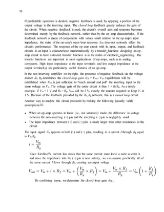 19
If predictable operation is desired, negative feedback is used, by applying a portion of the
output voltage to the inverting input. The closed loop feedback greatly reduces the gain of
the circuit. When negative feedback is used, the circuit's overall gain and response becomes
determined mostly by the feedback network, rather than by the op-amp characteristics. If the
feedback network is made of components with values small relative to the op amp's input
impedance, the value of the op-amp's open loop response AOL does not seriously affect the
circuit's performance. The response of the op-amp circuit with its input, output, and feedback
circuits to an input is characterized mathematically by a transfer function; designing an op-
amp circuit to have a desired transfer function is in the realm of electrical engineering. The
transfer functions are important in most applications of op-amps, such as in analog
computers. High input impedance at the input terminals and low output impedance at the
output terminal(s) are particularly useful features of an op-amp.
In the non-inverting amplifier on the right, the presence of negative feedback via the voltage
divider Rf, Rg determines the closed-loop gain ACL = Vout / Vin. Equilibrium will be
established when Vout is just sufficient to "reach around and pull" the inverting input to the
same voltage as Vin. The voltage gain of the entire circuit is thus 1 + Rf/Rg. As a simple
example, if Vin = 1 V and Rf = Rg, Vout will be 2 V, exactly the amount required to keep V− at
1 V. Because of the feedback provided by the Rf, Rg network, this is a closed loop circuit.
Another way to analyze this circuit proceeds by making the following (usually valid)
assumptions:[4]
 When an op-amp operates in linear (i.e., not saturated) mode, the difference in voltage
between the non-inverting (+) pin and the inverting (−) pin is negligibly small.
 The input impedance between (+) and (−) pins is much larger than other resistances in the
circuit.
The input signal Vin appears at both (+) and (−) pins, resulting in a current I through Rg equal
to Vin/Rg.
Since Kirchhoff's current law states that the same current must leave a node as enter it,
and since the impedance into the (−) pin is near infinity, we can assume practically all of
the same current I flows through Rf, creating an output voltage
By combining terms, we determine the closed-loop gain ACL:
 