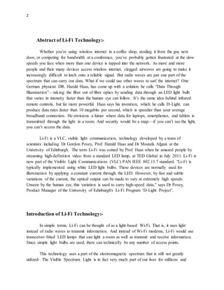 2
Abstract of Li-Fi Technology:-
Whether you’re using wireless internet in a coffee shop, stealing it from the guy next
door, or competing for bandwidth at a conference, you’ve probably gotten frustrated at the slow
speeds you face when more than one device is tapped into the network. As more and more
people and their many devices access wireless internet, clogged airwaves are going to make it
increasingly difficult to latch onto a reliable signal. But radio waves are just one part of the
spectrum that can carry our data. What if we could use other waves to surf the internet? One
German physicist DR. Harald Haas, has come up with a solution he calls “Data Through
Illumination”—taking the fiber out of fiber optics by sending data through an LED light bulb
that varies in intensity faster than the human eye can follow. It’s the same idea behind infrared
remote controls, but far more powerful. Haas says his invention, which he calls D-Light, can
produce data rates faster than 10 megabits per second, which is speedier than your average
broadband connection. He envisions a future where data for laptops, smartphones, and tablets is
transmitted through the light in a room. And security would be a snap—if you can’t see the light,
you can’t access the data.
Li-Fi is a VLC, visible light communication, technology developed by a team of
scientists including Dr Gordon Povey, Prof. Harald Haas and Dr Mostafa Afgani at the
University of Edinburgh. The term Li-Fi was coined by Prof. Haas when he amazed people by
streaming high-definition video from a standard LED lamp, at TED Global in July 2011. Li-Fi is
now part of the Visible Light Communications (VLC) PAN IEEE 802.15.7 standard. “Li-Fi is
typically implemented using white LED light bulbs. These devices are normally used for
illumination by applying a constant current through the LED. However, by fast and subtle
variations of the current, the optical output can be made to vary at extremely high speeds.
Unseen by the human eye, this variation is used to carry high-speed data,” says Dr Povey,
Product Manager of the University of Edinburgh's Li-Fi Program ‘D-Light Project’.
Introduction of Li-Fi Technology:-
In simple terms, Li-Fi can be thought of as a light-based Wi-Fi. That is, it uses light
instead of radio waves to transmit information. And instead of Wi-Fi modems, Li-Fi would use
transceiver-fitted LED lamps that can light a room as well as transmit and receive information.
Since simple light bulbs are used, there can technically be any number of access points.
This technology uses a part of the electromagnetic spectrum that is still not greatly
utilized- The Visible Spectrum. Light is in fact very much part of our lives for millions and
 
