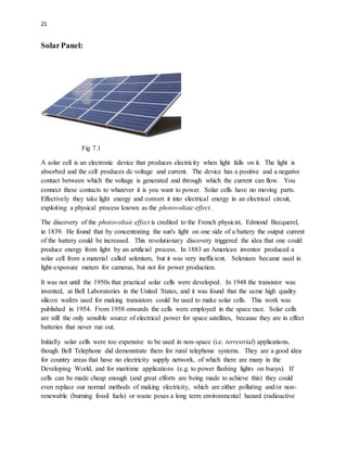 21
SolarPanel:
Fig 7.1
A solar cell is an electronic device that produces electricity when light falls on it. The light is
absorbed and the cell produces dc voltage and current. The device has a positive and a negative
contact between which the voltage is generated and through which the current can flow. You
connect these contacts to whatever it is you want to power. Solar cells have no moving parts.
Effectively they take light energy and convert it into electrical energy in an electrical circuit,
exploiting a physical process known as the photovoltaic effect.
The discovery of the photovoltaic effect is credited to the French physicist, Edmond Becquerel,
in 1839. He found that by concentrating the sun's light on one side of a battery the output current
of the battery could be increased. This revolutionary discovery triggered the idea that one could
produce energy from light by an artificial process. In 1883 an American inventor produced a
solar cell from a material called selenium, but it was very inefficient. Selenium became used in
light-exposure meters for cameras, but not for power production.
It was not until the 1950s that practical solar cells were developed. In 1948 the transistor was
invented, at Bell Laboratories in the United States, and it was found that the same high quality
silicon wafers used for making transistors could be used to make solar cells. This work was
published in 1954. From 1958 onwards the cells were employed in the space race. Solar cells
are still the only sensible source of electrical power for space satellites, because they are in effect
batteries that never run out.
Initially solar cells were too expensive to be used in non-space (i.e. terrestrial) applications,
though Bell Telephone did demonstrate them for rural telephone systems. They are a good idea
for country areas that have no electricity supply network, of which there are many in the
Developing World, and for maritime applications (e.g. to power flashing lights on buoys). If
cells can be made cheap enough (and great efforts are being made to achieve this) they could
even replace our normal methods of making electricity, which are either polluting and/or non-
renewable (burning fossil fuels) or waste poses a long term environmental hazard (radioactive
 
