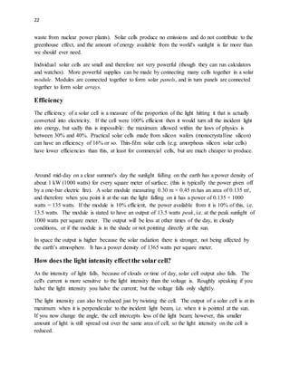 22
waste from nuclear power plants). Solar cells produce no emissions and do not contribute to the
greenhouse effect, and the amount of energy available from the world's sunlight is far more than
we should ever need.
Individual solar cells are small and therefore not very powerful (though they can run calculators
and watches). More powerful supplies can be made by connecting many cells together in a solar
module. Modules are connected together to form solar panels, and in turn panels are connected
together to form solar arrays.
Efficiency
The efficiency of a solar cell is a measure of the proportion of the light hitting it that is actually
converted into electricity. If the cell were 100% efficient then it would turn all the incident light
into energy, but sadly this is impossible: the maximum allowed within the laws of physics is
between 30% and 40%. Practical solar cells made from silicon wafers (monocrystalline silicon)
can have an efficiency of 16% or so. Thin-film solar cells (e.g. amorphous silicon solar cells)
have lower efficiencies than this, at least for commercial cells, but are much cheaper to produce.
Around mid-day on a clear summer's day the sunlight falling on the earth has a power density of
about 1 kW (1000 watts) for every square meter of surface; (this is typically the power given off
by a one-bar electric fire). A solar module measuring 0.30 m × 0.45 m has an area of 0.135 m²,
and therefore when you point it at the sun the light falling on it has a power of 0.135 × 1000
watts = 135 watts. If the module is 10% efficient, the power available from it is 10% of this, i.e.
13.5 watts. The module is stated to have an output of 13.5 watts peak, i.e. at the peak sunlight of
1000 watts per square meter. The output will be less at other times of the day, in cloudy
conditions, or if the module is in the shade or not pointing directly at the sun.
In space the output is higher because the solar radiation there is stronger, not being affected by
the earth’s atmosphere. It has a power density of 1365 watts per square meter.
How does the light intensity effectthe solar cell?
As the intensity of light falls, because of clouds or time of day, solar cell output also falls. The
cell's current is more sensitive to the light intensity than the voltage is. Roughly speaking if you
halve the light intensity you halve the current; but the voltage falls only slightly.
The light intensity can also be reduced just by twisting the cell. The output of a solar cell is at its
maximum when it is perpendicular to the incident light beam, i.e. when it is pointed at the sun.
If you now change the angle, the cell intercepts less of the light beam; however, this smaller
amount of light is still spread out over the same area of cell, so the light intensity on the cell is
reduced.
 
