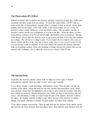24
The Photovoltaic (PV) Effect
Without an electric field to separate the electrons and holes created by the light they would soon
recombine and there would be no net current. To avoid this a photovoltaic cell (PV cell) is a
wafer or thin film of semiconductor material which is arranged to have an internal electric field,
pointing from the top surface of the wafer or film to the bottom surface (or vice versa). An
electrical contact, usually aluminum, covers the bottom surface. The top surface also has an
electrical contact, but this one is transparent so as to let in the light. When the silicon (or other
semiconductor material) in the PV cell absorbs light, electron/hole pairs are generated. Because
of the internal electric field the electrons move to one contact and holes to the other thus building
up a voltage. The cell acts as a voltage source. If you connect the two contacts with a wire an
electric current will flow in the wire; this is known as the "short-circuit current" of the PV cell;
you can measure it with an ammeter. If you don't connect the contacts the electrons and holes
build up on opposite surfaces of the cell, producing a voltage between the contacts that you can
measure with a voltmeter; this is called the "open-circuit voltage" of the PV cell.
The internal field:
To produce the necessary internal electric field we make use of two types of "doped"
semiconductor material; these are called "n-type" and "p-type" material.
N-type silicon contains a small percentage of phosphorus atoms. These fit quite well into the
structure of the silicon, except that each has one more electron than each silicon atom. These
extra electrons escape from the phosphorus and are free to move round the structure; what they
leave behind are positively charged phosphorus ions, (which are fixed in the structure and can't
move). The phosphorus is called an n-type dopant because of the negative electrons it adds to
the silicon; the resulting material is called n-type silicon because of the electrons it contains
(though you should remember it contains an equal number of positive fixed charges).
P-type silicon contains boron atoms. These fit quite well into the structure of the silicon, except
that each has one fewer electrons than each silicon atom. They therefore grab electrons from the
 