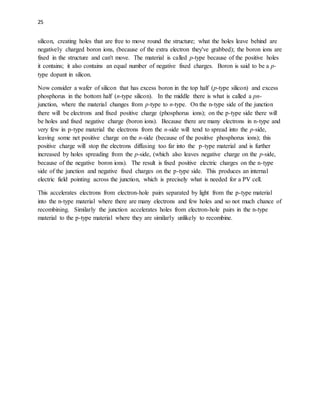 25
silicon, creating holes that are free to move round the structure; what the holes leave behind are
negatively charged boron ions, (because of the extra electron they've grabbed); the boron ions are
fixed in the structure and can't move. The material is called p-type because of the positive holes
it contains; it also contains an equal number of negative fixed charges. Boron is said to be a p-
type dopant in silicon.
Now consider a wafer of silicon that has excess boron in the top half (p-type silicon) and excess
phosphorus in the bottom half (n-type silicon). In the middle there is what is called a pn-
junction, where the material changes from p-type to n-type. On the n-type side of the junction
there will be electrons and fixed positive charge (phosphorus ions); on the p-type side there will
be holes and fixed negative charge (boron ions). Because there are many electrons in n-type and
very few in p-type material the electrons from the n-side will tend to spread into the p-side,
leaving some net positive charge on the n-side (because of the positive phosphorus ions); this
positive charge will stop the electrons diffusing too far into the p-type material and is further
increased by holes spreading from the p-side, (which also leaves negative charge on the p-side,
because of the negative boron ions). The result is fixed positive electric charges on the n-type
side of the junction and negative fixed charges on the p-type side. This produces an internal
electric field pointing across the junction, which is precisely what is needed for a PV cell.
This accelerates electrons from electron-hole pairs separated by light from the p-type material
into the n-type material where there are many electrons and few holes and so not much chance of
recombining. Similarly the junction accelerates holes from electron-hole pairs in the n-type
material to the p-type material where they are similarly unlikely to recombine.
 