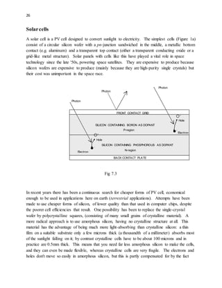 26
Solarcells
A solar cell is a PV cell designed to convert sunlight to electricity. The simplest cells (Figure 1a)
consist of a circular silicon wafer with a pn-junction sandwiched in the middle, a metallic bottom
contact (e.g. aluminum) and a transparent top contact (either a transparent conducting oxide or a
grid-like metal structure). Solar panels with cells like this have played a vital role in space
technology since the late '50s, powering space satellites. They are expensive to produce because
silicon wafers are expensive to produce (mainly because they are high-purity single crystals) but
their cost was unimportant in the space race.
Fig 7.3
In recent years there has been a continuous search for cheaper forms of PV cell, economical
enough to be used in applications here on earth (terrestrial applications). Attempts have been
made to use cheaper forms of silicon, of lower quality than that used in computer chips, despite
the poorer cell efficiencies that result. One possibility has been to replace the single-crystal
wafer by polycrystalline squares, (consisting of many small grains of crystalline material). A
more radical approach is to use amorphous silicon, having no crystalline structure at all. This
material has the advantage of being much more light-absorbing than crystalline silicon: a thin
film on a suitable substrate only a few microns thick (a thousandth of a millimeter) absorbs most
of the sunlight falling on it; by contrast crystalline cells have to be about 100 microns and in
practice are 0.5mm thick. This means that you need far less amorphous silicon to make the cells,
and they can even be made flexible, whereas crystalline cells are very fragile. The electrons and
holes don't move so easily in amorphous silicon, but this is partly compensated for by the fact
Photon
BACK CONTACT PLATE
FRONT CONTACT GRID
SILICON CONTAINING BORON AS DOPANT
SILICON CONTAINING PHOSPHOROUS AS DOPANT
P-region
N-region
Hole
Electron
Hole
Electron
Photon
Photon




 