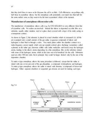 27
that they don't have to move as far (because the cell is so thin). Cell efficiencies are perhaps only
half those in crystalline silicon, but the amorphous cells potentially cost much less than half for
the same surface area, so they seem to be the most economical choice at the moment.
Manufacture of amorphous siliconsolarcells
The manufacture of amorphous silicon cells (e.g. by UNI-SOLAR) is very different from that
of crystalline cells. No wafers are involved. Instead the silicon is deposited as a thin film on a
substrate, usually either stainless steel or a glass sheet covered with a layer of tin oxide acting as
a transparent contact.
As shown in Figure 2, the substrate is placed in a steel chamber which is evacuated (i.e. all the
air is pumped out); a small amount of the gas saline (a gaseous compound of silicon and
hydrogen) is then bled in through a valve. Two metal plates within the chamber connect to a
radio-frequency power supply which sets up a purple-colored glow discharge (sometimes called
a plasma) in the saline gas; electrons collide with saline molecules and knock away the hydrogen
atoms, leading to the silicon atoms depositing in a thin amorphous film on the substrate (mixed
with some of the hydrogen atoms, which in fact turn out to be beneficial for the cell). Substrates
used are often 300 mm wide, but in principle they could be larger, limited only by the size of the
deposition chamber.
To make n-type amorphous silicon the same procedure is followed, except that the saline is
mixed with one or two per cent of the gas phosphine, a compound of phosphorus and hydrogen.
To make p-type amorphous silicon the saline is mixed with diorama, a compound of boron and
hydrogen. Either separate chambers or sequential gas streams are used for making each type.
Fig 7.4
Photon
SUPERSTRATE (not necessary if stainless steel back contact used)
N-layer
P-layer
INTRINSIC
LAYER
AMORPHOUS SILICON
AMORPHOUS SILICON CONTAINING BORON
AMORPHOUS SILICON CONTAINING PHOSPHOROUS
Transparent front contact (tin oxide or indium-tin oxide)
Aluminium back contact or stainless steel


Electron
Hole
Photon
Photon


Electron
Hole
 