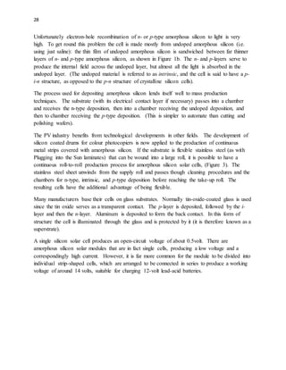 28
Unfortunately electron-hole recombination of n- or p-type amorphous silicon to light is very
high. To get round this problem the cell is made mostly from undoped amorphous silicon (i.e.
using just saline): the thin film of undoped amorphous silicon is sandwiched between far thinner
layers of n- and p-type amorphous silicon, as shown in Figure 1b. The n- and p-layers serve to
produce the internal field across the undoped layer, but almost all the light is absorbed in the
undoped layer. (The undoped material is referred to as intrinsic, and the cell is said to have a p-
i-n structure, as opposed to the p-n structure of crystalline silicon cells).
The process used for depositing amorphous silicon lends itself well to mass production
techniques. The substrate (with its electrical contact layer if necessary) passes into a chamber
and receives the n-type deposition, then into a chamber receiving the undoped deposition, and
then to chamber receiving the p-type deposition. (This is simpler to automate than cutting and
polishing wafers).
The PV industry benefits from technological developments in other fields. The development of
silicon coated drums for colour photocopiers is now applied to the production of continuous
metal strips covered with amorphous silicon. If the substrate is flexible stainless steel (as with
Plugging into the Sun laminates) that can be wound into a large roll, it is possible to have a
continuous roll-to-roll production process for amorphous silicon solar cells, (Figure 3). The
stainless steel sheet unwinds from the supply roll and passes though cleaning procedures and the
chambers for n-type, intrinsic, and p-type deposition before reaching the take-up roll. The
resulting cells have the additional advantage of being flexible.
Many manufacturers base their cells on glass substrates. Normally tin-oxide-coated glass is used
since the tin oxide serves as a transparent contact. The p-layer is deposited, followed by the i-
layer and then the n-layer. Aluminum is deposited to form the back contact. In this form of
structure the cell is illuminated through the glass and is protected by it (it is therefore known as a
superstrate).
A single silicon solar cell produces an open-circuit voltage of about 0.5volt. There are
amorphous silicon solar modules that are in fact single cells, producing a low voltage and a
correspondingly high current. However, it is far more common for the module to be divided into
individual strip-shaped cells, which are arranged to be connected in series to produce a working
voltage of around 14 volts, suitable for charging 12-volt lead-acid batteries.
 