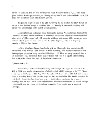 3
millions of years and does not have any major ill effect. Moreover there is 10,000 times more
space available in this spectrum and just counting on the bulbs in use, it also multiplies to 10,000
times more availability as an infrastructure, globally.
It is possible to encode data in the light by varying the rate at which the LEDs flicker on
and off to give different strings of 1s and 0s. The LED intensity is modulated so rapidly that
human eyes cannot notice, so the output appears constant.
More sophisticated techniques could dramatically increase VLC data rates. Teams at the
University of Oxford and the University of Edinburgh are focusing on parallel data transmission
using arrays of LEDs, where each LED transmits a different data stream. Other groups are using
mixtures of red, green and blue LEDs to alter the light's frequency, with each frequency
encoding a different data channel.
Li-Fi, as it has been dubbed, has already achieved blisteringly high speeds in the lab.
Researchers at the Heinrich Hertz Institute in Berlin, Germany, have reached data rates of over
500 megabytes per second using a standard white-light LED. Haas has set up a spin-off firm to
sell a consumer VLC transmitter that is due for launch next year. It is capable of transmitting
data at 100 MB/s - faster than most UK broadband connections.
Genesis ofLI-FI:
Harald Haas, a professor at the University of Edinburgh who began his research in the
field in 2004, gave a debut demonstration of what he called a Li-Fi prototype at the TED Global
conference in Edinburgh on 12th July 2011. He used a table lamp with an LED bulb to transmit a
video of blooming flowers that was then projected onto a screen behind him. During the event he
periodically blocked the light from lamp to prove that the lamp was indeed the source of
incoming data. At TED Global, Haas demonstrated a data rate of transmission of around 10Mbps
-- comparable to a fairly good UK broadband connection. Two months later he achieved
123Mbps.
 