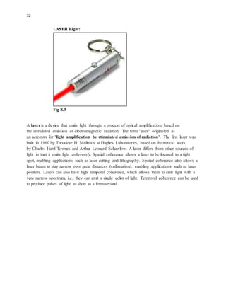 32
LASER Light:
Fig 8.3
A laseris a device that emits light through a process of optical amplification based on
the stimulated emission of electromagnetic radiation. The term "laser" originated as
an acronym for "light amplification by stimulated emission of radiation". The first laser was
built in 1960 by Theodore H. Mailman at Hughes Laboratories, based on theoretical work
by Charles Hard Townes and Arthur Leonard Schawlow. A laser differs from other sources of
light in that it emits light coherently. Spatial coherence allows a laser to be focused to a tight
spot, enabling applications such as laser cutting and lithography. Spatial coherence also allows a
laser beam to stay narrow over great distances (collimation), enabling applications such as laser
pointers. Lasers can also have high temporal coherence, which allows them to emit light with a
very narrow spectrum, i.e., they can emit a single color of light. Temporal coherence can be used
to produce pulses of light as short as a femtosecond.
 
