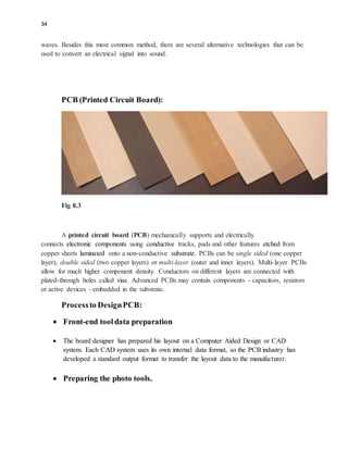 34
waves. Besides this most common method, there are several alternative technologies that can be
used to convert an electrical signal into sound.
PCB (Printed Circuit Board):
Fig 8.3
A printed circuit board (PCB) mechanically supports and electrically
connects electronic components using conductive tracks, pads and other features etched from
copper sheets laminated onto a non-conductive substrate. PCBs can be single sided (one copper
layer), double sided (two copper layers) or multi-layer (outer and inner layers). Multi-layer PCBs
allow for much higher component density. Conductors on different layers are connected with
plated-through holes called vias. Advanced PCBs may contain components - capacitors, resistors
or active devices - embedded in the substrate.
Processto DesignPCB:
 Front-end tooldata preparation
 The board designer has prepared his layout on a Computer Aided Design or CAD
system. Each CAD system uses its own internal data format, so the PCB industry has
developed a standard output format to transfer the layout data to the manufacturer.
 Preparing the photo tools.
 