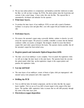 35
 We use laser photo plotters in a temperature and humidity-controlled darkroom to make
the films we will use later to image the PCBs. The photo plotter takes the board data and
converts it into a pixel image. A laser writes this onto the film. The exposed film is
automatically developed and unloaded for the operator.
 Print inner layers.
 To produce the inner layers of our multilayer PCB, we start with a panel of laminate.
Laminate is an epoxy resin and glass-fibre core with copper foil pre-bonded onto each
side.
 Etch inner layers.
 We remove the unwanted copper using a powerful alkaline solution to dissolve (or etch
away) the exposed copper. The process is carefully controlled to ensure that the finished
conductor widths are exactly as designed. But designers should be aware that thicker
copper foils need wider spaces between the tracks. The operator checks carefully that all
the unwanted copper has been etched away.
 Registerpunch and Automatic Optical Inspection (AOI)
 The inner core of our multilayer is now complete. Next we punch the registration holes
we will use to align the inner layers to the outer layers. The operator loads the core into
the optical punch which lines up the registration targets in the copper pattern and
punches the registration holes.
 Lay-up and bond
 The outer layers of our multilayer consist of sheets of glass cloth pre-impregnated with
uncured epoxy resin (prepare) and a thin copper foil.
 Drilling the PCB
 Now we drill the holes for leaded components and the via holes that link the copper
layers together. First we use an X-ray drill to locate targets in the copper of the inner
layers. The machine drills registration holes to ensure that we will drill precisely through
the centre of the inner layer pads.
 Electrolysescopperdeposition
 