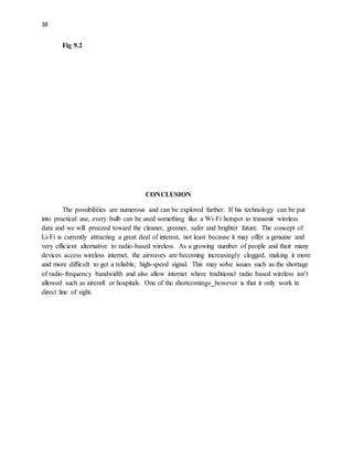 38
Fig 9.2
CONCLUSION
The possibilities are numerous and can be explored further. If his technology can be put
into practical use, every bulb can be used something like a Wi-Fi hotspot to transmit wireless
data and we will proceed toward the cleaner, greener, safer and brighter future. The concept of
Li-Fi is currently attracting a great deal of interest, not least because it may offer a genuine and
very efficient alternative to radio-based wireless. As a growing number of people and their many
devices access wireless internet, the airwaves are becoming increasingly clogged, making it more
and more difficult to get a reliable, high-speed signal. This may solve issues such as the shortage
of radio-frequency bandwidth and also allow internet where traditional radio based wireless isn’t
allowed such as aircraft or hospitals. One of the shortcomings however is that it only work in
direct line of sight.
 
