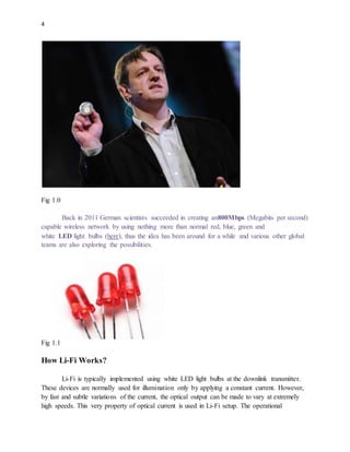 4
Fig 1.0
Back in 2011 German scientists succeeded in creating an800Mbps (Megabits per second)
capable wireless network by using nothing more than normal red, blue, green and
white LED light bulbs (here), thus the idea has been around for a while and various other global
teams are also exploring the possibilities.
Fig 1.1
How Li-Fi Works?
Li-Fi is typically implemented using white LED light bulbs at the downlink transmitter.
These devices are normally used for illumination only by applying a constant current. However,
by fast and subtle variations of the current, the optical output can be made to vary at extremely
high speeds. This very property of optical current is used in Li-Fi setup. The operational
 