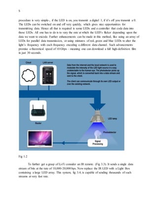 5
procedure is very simple-, if the LED is on, you transmit a digital 1, if it’s off you transmit a 0.
The LEDs can be switched on and off very quickly, which gives nice opportunities for
transmitting data. Hence all that is required is some LEDs and a controller that code data into
those LEDs. All one has to do is to vary the rate at which the LED’s flicker depending upon the
data we want to encode. Further enhancements can be made in this method, like using an array of
LEDs for parallel data transmission, or using mixtures of red, green and blue LEDs to alter the
light’s frequency with each frequency encoding a different data channel. Such advancements
promise a theoretical speed of 10 Gbps – meaning one can download a full high-definition film
in just 30 seconds.
Fig 1.2
To further get a grasp of Li-Fi consider an IR remote. (Fig 3.3). It sends a single data
stream of bits at the rate of 10,000-20,000 bps. Now replace the IR LED with a Light Box
containing a large LED array. This system, fig 3.4, is capable of sending thousands of such
streams at very fast rate.
 