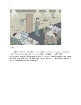 6
Fig 1.3
Light is inherently safe and can be used in places where radio frequency communication
is often deemed problematic, such as in aircraft cabins or hospitals. So visible light
communication not only has the potential to solve the problem of lack of spectrum space, but can
also enable novel application. The visible light spectrum is unused, it's not regulated, and can be
used for communication at very high speeds.
 