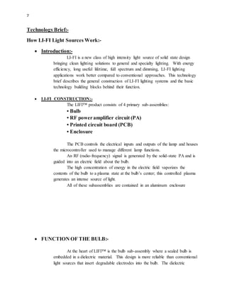 7
TechnologyBrief:-
How LI-FI Light Sources Work:-
 Introduction:-
LI-FI is a new class of high intensity light source of solid state design
bringing clean lighting solutions to general and specialty lighting. With energy
efficiency, long useful lifetime, full spectrum and dimming, LI-FI lighting
applications work better compared to conventional approaches. This technology
brief describes the general construction of LI-FI lighting systems and the basic
technology building blocks behind their function.
 LI-FI CONSTRUCTION:-
The LIFI™ product consists of 4 primary sub-assemblies:
• Bulb
• RF poweramplifier circuit (PA)
• Printed circuit board (PCB)
• Enclosure
The PCB controls the electrical inputs and outputs of the lamp and houses
the microcontroller used to manage different lamp functions.
An RF (radio-frequency) signal is generated by the solid-state PA and is
guided into an electric field about the bulb.
The high concentration of energy in the electric field vaporizes the
contents of the bulb to a plasma state at the bulb’s center; this controlled plasma
generates an intense source of light.
All of these subassemblies are contained in an aluminum enclosure
 FUNCTION OF THE BULB:-
At the heart of LIFI™ is the bulb sub-assembly where a sealed bulb is
embedded in a dielectric material. This design is more reliable than conventional
light sources that insert degradable electrodes into the bulb. The dielectric
 