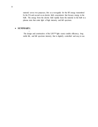 8
material serves two purposes; first as a waveguide for the RF energy transmitted
by the PA and second as an electric field concentrator that focuses energy in the
bulb. The energy from the electric field rapidly heats the material in the bulb to a
plasma state that emits light of high intensity and full spectrum.
 SUMMARY:
-
The design and construction of the LIFI™ light source enable efficiency, long
stable life, and full spectrum intensity that is digitally controlled and easy to use.
 