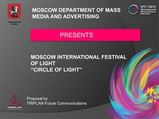 MOSCOW DEPARTMENT OF MASS
  MEDIA AND ADVERTISING


                PRESENTS


 MOSCOW INTERNATIONAL FESTIVAL
 OF LIGHT
 “CIRCLE OF LIGHT”




Proposal by
TRIPLAN Future Communications
 