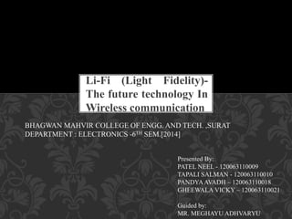 Li-Fi (Light Fidelity)-
The future technology In
Wireless communication
BHAGWAN MAHVIR COLLEGE OF ENGG. AND TECH. ,SURAT
DEPARTMENT : ELECTRONICS -6TH SEM.[2014]
Presented By:
PATEL NEEL - 120063110009
TAPALI SALMAN - 120063110010
PANDYAAVADH – 120063110018
GHEEWALA VICKY – 120063110021
Guided by:
MR. MEGHAYU ADHVARYU
 