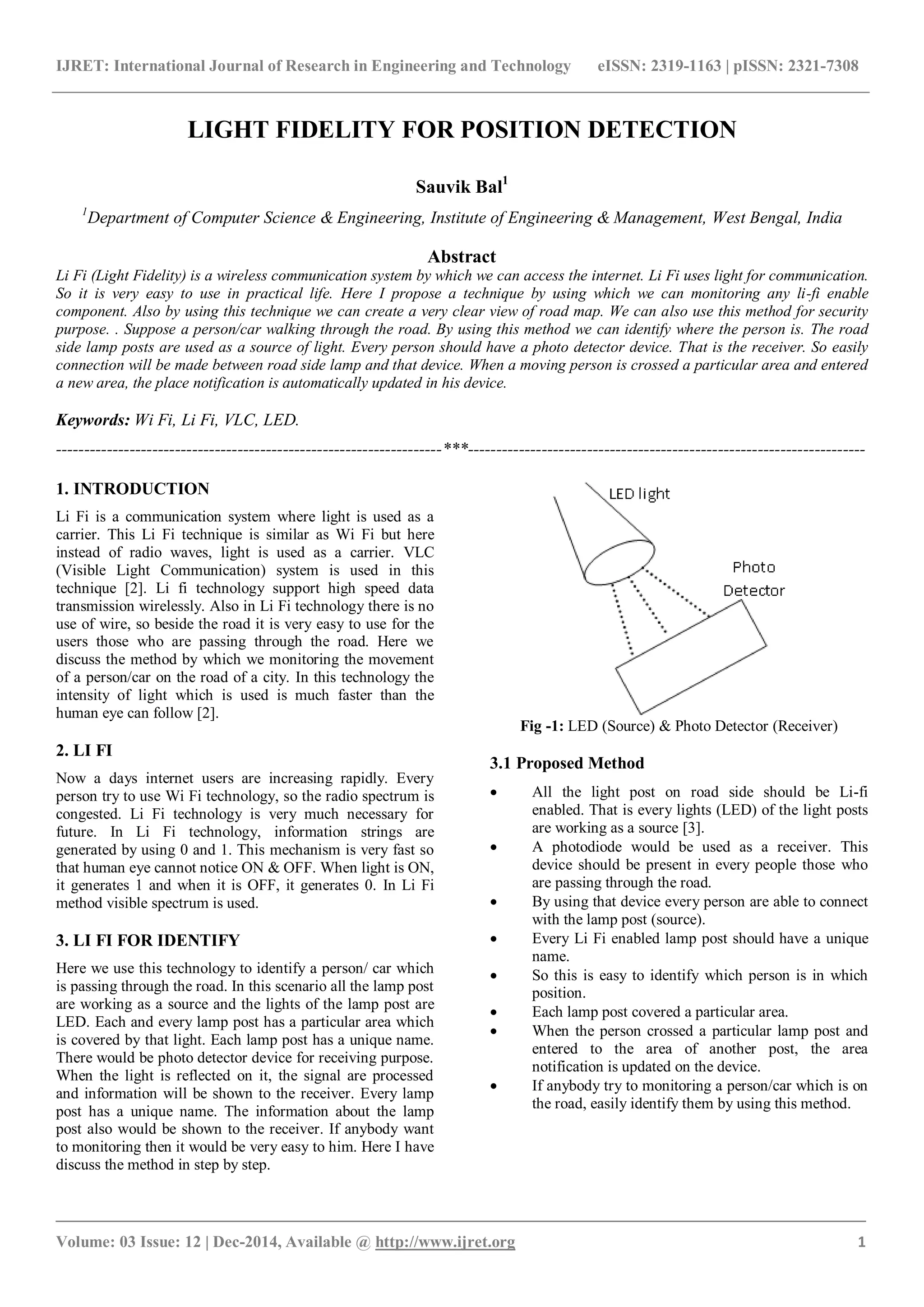 IJRET: International Journal of Research in Engineering and Technology eISSN: 2319-1163 | pISSN: 2321-7308
_______________________________________________________________________________________
Volume: 03 Issue: 12 | Dec-2014, Available @ http://www.ijret.org 1
LED light
LIGHT FIDELITY FOR POSITION DETECTION
Sauvik Bal1
1
Department of Computer Science & Engineering, Institute of Engineering & Management, West Bengal, India
Abstract
Li Fi (Light Fidelity) is a wireless communication system by which we can access the internet. Li Fi uses light for communication.
So it is very easy to use in practical life. Here I propose a technique by using which we can monitoring any li-fi enable
component. Also by using this technique we can create a very clear view of road map. We can also use this method for security
purpose. . Suppose a person/car walking through the road. By using this method we can identify where the person is. The road
side lamp posts are used as a source of light. Every person should have a photo detector device. That is the receiver. So easily
connection will be made between road side lamp and that device. When a moving person is crossed a particular area and entered
a new area, the place notification is automatically updated in his device.
Keywords: Wi Fi, Li Fi, VLC, LED.
--------------------------------------------------------------------***----------------------------------------------------------------------
1. INTRODUCTION
Li Fi is a communication system where light is used as a
carrier. This Li Fi technique is similar as Wi Fi but here
instead of radio waves, light is used as a carrier. VLC
(Visible Light Communication) system is used in this
technique [2]. Li fi technology support high speed data
transmission wirelessly. Also in Li Fi technology there is no
use of wire, so beside the road it is very easy to use for the
users those who are passing through the road. Here we
discuss the method by which we monitoring the movement
of a person/car on the road of a city. In this technology the
intensity of light which is used is much faster than the
human eye can follow [2].
2. LI FI
Now a days internet users are increasing rapidly. Every
person try to use Wi Fi technology, so the radio spectrum is
congested. Li Fi technology is very much necessary for
future. In Li Fi technology, information strings are
generated by using 0 and 1. This mechanism is very fast so
that human eye cannot notice ON & OFF. When light is ON,
it generates 1 and when it is OFF, it generates 0. In Li Fi
method visible spectrum is used.
3. LI FI FOR IDENTIFY
Here we use this technology to identify a person/ car which
is passing through the road. In this scenario all the lamp post
are working as a source and the lights of the lamp post are
LED. Each and every lamp post has a particular area which
is covered by that light. Each lamp post has a unique name.
There would be photo detector device for receiving purpose.
When the light is reflected on it, the signal are processed
and information will be shown to the receiver. Every lamp
post has a unique name. The information about the lamp
post also would be shown to the receiver. If anybody want
to monitoring then it would be very easy to him. Here I have
discuss the method in step by step.
Fig -1: LED (Source) & Photo Detector (Receiver)
3.1 Proposed Method
 All the light post on road side should be Li-fi
enabled. That is every lights (LED) of the light posts
are working as a source [3].
 A photodiode would be used as a receiver. This
device should be present in every people those who
are passing through the road.
 By using that device every person are able to connect
with the lamp post (source).
 Every Li Fi enabled lamp post should have a unique
name.
 So this is easy to identify which person is in which
position.
 Each lamp post covered a particular area.
 When the person crossed a particular lamp post and
entered to the area of another post, the area
notification is updated on the device.
 If anybody try to monitoring a person/car which is on
the road, easily identify them by using this method.
 