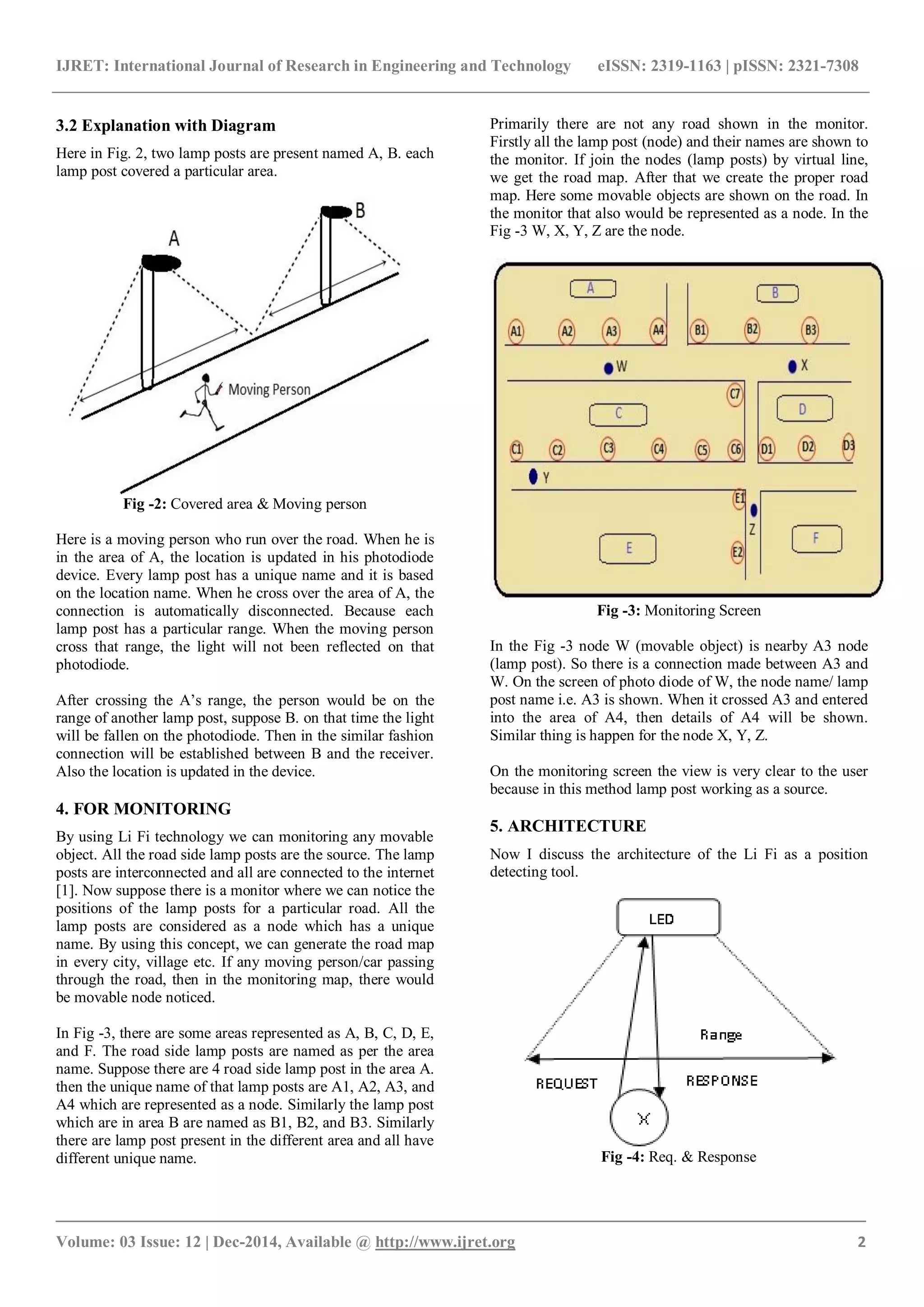 IJRET: International Journal of Research in Engineering and Technology eISSN: 2319-1163 | pISSN: 2321-7308
_______________________________________________________________________________________
Volume: 03 Issue: 12 | Dec-2014, Available @ http://www.ijret.org 2
3.2 Explanation with Diagram
Here in Fig. 2, two lamp posts are present named A, B. each
lamp post covered a particular area.
Fig -2: Covered area & Moving person
Here is a moving person who run over the road. When he is
in the area of A, the location is updated in his photodiode
device. Every lamp post has a unique name and it is based
on the location name. When he cross over the area of A, the
connection is automatically disconnected. Because each
lamp post has a particular range. When the moving person
cross that range, the light will not been reflected on that
photodiode.
After crossing the A’s range, the person would be on the
range of another lamp post, suppose B. on that time the light
will be fallen on the photodiode. Then in the similar fashion
connection will be established between B and the receiver.
Also the location is updated in the device.
4. FOR MONITORING
By using Li Fi technology we can monitoring any movable
object. All the road side lamp posts are the source. The lamp
posts are interconnected and all are connected to the internet
[1]. Now suppose there is a monitor where we can notice the
positions of the lamp posts for a particular road. All the
lamp posts are considered as a node which has a unique
name. By using this concept, we can generate the road map
in every city, village etc. If any moving person/car passing
through the road, then in the monitoring map, there would
be movable node noticed.
In Fig -3, there are some areas represented as A, B, C, D, E,
and F. The road side lamp posts are named as per the area
name. Suppose there are 4 road side lamp post in the area A.
then the unique name of that lamp posts are A1, A2, A3, and
A4 which are represented as a node. Similarly the lamp post
which are in area B are named as B1, B2, and B3. Similarly
there are lamp post present in the different area and all have
different unique name.
Primarily there are not any road shown in the monitor.
Firstly all the lamp post (node) and their names are shown to
the monitor. If join the nodes (lamp posts) by virtual line,
we get the road map. After that we create the proper road
map. Here some movable objects are shown on the road. In
the monitor that also would be represented as a node. In the
Fig -3 W, X, Y, Z are the node.
Fig -3: Monitoring Screen
In the Fig -3 node W (movable object) is nearby A3 node
(lamp post). So there is a connection made between A3 and
W. On the screen of photo diode of W, the node name/ lamp
post name i.e. A3 is shown. When it crossed A3 and entered
into the area of A4, then details of A4 will be shown.
Similar thing is happen for the node X, Y, Z.
On the monitoring screen the view is very clear to the user
because in this method lamp post working as a source.
5. ARCHITECTURE
Now I discuss the architecture of the Li Fi as a position
detecting tool.
Fig -4: Req. & Response
 