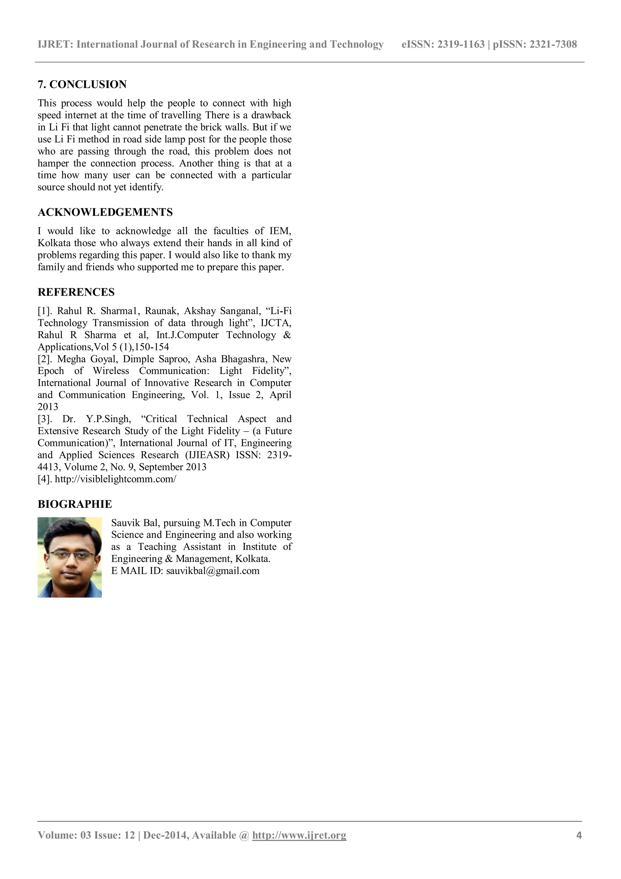 IJRET: International Journal of Research in Engineering and Technology eISSN: 2319-1163 | pISSN: 2321-7308
_______________________________________________________________________________________
Volume: 03 Issue: 12 | Dec-2014, Available @ http://www.ijret.org 4
7. CONCLUSION
This process would help the people to connect with high
speed internet at the time of travelling There is a drawback
in Li Fi that light cannot penetrate the brick walls. But if we
use Li Fi method in road side lamp post for the people those
who are passing through the road, this problem does not
hamper the connection process. Another thing is that at a
time how many user can be connected with a particular
source should not yet identify.
ACKNOWLEDGEMENTS
I would like to acknowledge all the faculties of IEM,
Kolkata those who always extend their hands in all kind of
problems regarding this paper. I would also like to thank my
family and friends who supported me to prepare this paper.
REFERENCES
[1]. Rahul R. Sharma1, Raunak, Akshay Sanganal, “Li-Fi
Technology Transmission of data through light”, IJCTA,
Rahul R Sharma et al, Int.J.Computer Technology &
Applications,Vol 5 (1),150-154
[2]. Megha Goyal, Dimple Saproo, Asha Bhagashra, New
Epoch of Wireless Communication: Light Fidelity”,
International Journal of Innovative Research in Computer
and Communication Engineering, Vol. 1, Issue 2, April
2013
[3]. Dr. Y.P.Singh, “Critical Technical Aspect and
Extensive Research Study of the Light Fidelity – (a Future
Communication)”, International Journal of IT, Engineering
and Applied Sciences Research (IJIEASR) ISSN: 2319-
4413, Volume 2, No. 9, September 2013
[4]. http://visiblelightcomm.com/
BIOGRAPHIE
Sauvik Bal, pursuing M.Tech in Computer
Science and Engineering and also working
as a Teaching Assistant in Institute of
Engineering & Management, Kolkata.
E MAIL ID: sauvikbal@gmail.com
 