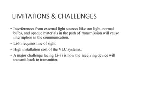 LIMITATIONS & CHALLENGES
• Interferences from external light sources like sun light, normal
bulbs, and opaque materials in the path of transmission will cause
interruption in the communication.
• Li-Fi requires line of sight.
• High installation cost of the VLC systems.
• A major challenge facing Li-Fi is how the receiving device will
transmit back to transmitter.
 