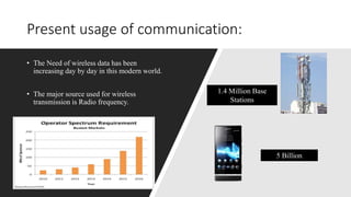• The Need of wireless data has been
increasing day by day in this modern world.
• The major source used for wireless
transmission is Radio frequency.
Present usage of communication:
1.4 Million Base
Stations
5 Billion
 