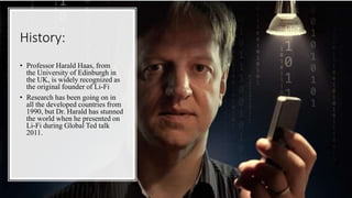 History:
• Professor Harald Haas, from
the University of Edinburgh in
the UK, is widely recognized as
the original founder of Li-Fi
• Research has been going on in
all the developed countries from
1990, but Dr. Harald has stunned
the world when he presented on
Li-Fi during Global Ted talk
2011.
 