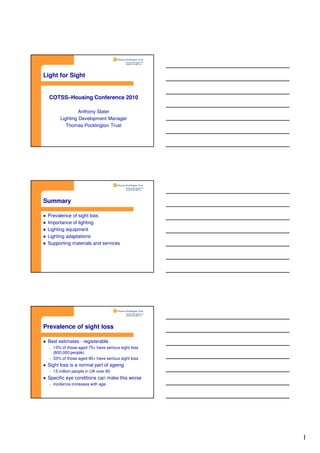 1
Light for Sight
COTSS–Housing Conference 2010
Anthony Slater
Lighting Development Manager
Thomas Pocklington Trust
Summary
Prevalence of sight loss
Importance of lighting
Lighting equipment
Lighting adaptations
Supporting materials and services
Prevalence of sight loss
Best estimates - registerable
– 13% of those aged 75+ have serious sight loss
(600,000 people)
– 33% of those aged 90+ have serious sight loss
Sight loss is a normal part of ageing
– 13 million people in UK over 60
Specific eye conditions can make this worse
– incidence increases with age
 