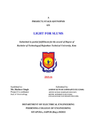 A
PROJECT( STAGE-I)SYNOPSIS
ON
LIGHT FOR SLUMS
Submitted in partial fulfillment for the award of Degree of
Bachelor of Technologyof Rajasthan Technical University, Kota
2015-16
Sumbitted to: Submitted by:
Mr. Harbeer Singh ASHISH KUMAR LODHA(PCE/EE/12/048)
Project Co-ordinator ARVIND KUMAR SHARMA(PCE/EE/12/047)
Dept.of ElectricalEngg. ARVIND KUMAR(PCE/EE/12/046)
AVINASH KUMAR PANCHOLI(PCE/EE/12/050)
DEPARTMENT OF ELECTRICAL ENGINEERING
POORNIMA COLLEGE OF ENGINEERING
SITAPURA, JAIPUR (Raj.)-302022
 