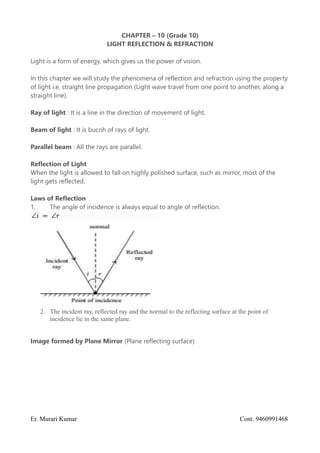 CHAPTER – 10 (Grade 10)
LIGHT REFLECTION & REFRACTION
Light is a form of energy, which gives us the power of vision.
In this chapter we will study the phenomena of reflection and refraction using the property
of light i.e. straight line propagation (Light wave travel from one point to another, along a
straight line).
Ray of light : It is a line in the direction of movement of light.
Beam of light : It is bucnh of rays of light.
Parallel beam : All the rays are parallel.
Reflection of Light
When the light is allowed to fall on highly polished surface, such as mirror, most of the
light gets reflected.
Laws of Reflection
1. The angle of incidence is always equal to angle of reflection.
2. The incident ray, reflected ray and the normal to the reflecting surface at the point of
incidence lie in the same plane.
Image formed by Plane Mirror (Plane reflecting surface)
Er. Murari Kumar Cont. 9460991468
 