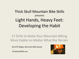 Thick Skull Mountain Bike Skills
presents
Light Hands, Heavy Feet:
Developing the Habit
17 Drills to Make Your Mountain Biking
More Stable no Matter What the Terrain
By Griff Wigley, MountainBike Geezer
ThickSkullMTB.com
 
