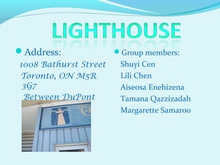 Address:              Group members:
1008 Bathurst Street    Shuyi Cen
Toronto, ON M5R         Lili Chen
 3G7                    Aiseosa Enehizena
 Between DuPont         Tamana Qazzizadah
 St. and Bloor St.      Margarette Samaroo
 
