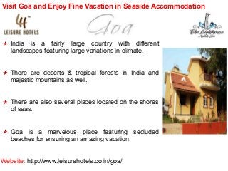 Visit Goa and Enjoy Fine Vacation in Seaside Accommodation

India is a fairly large country with different
landscapes featuring large variations in climate.
There are deserts & tropical forests in India and
majestic mountains as well.
There are also several places located on the shores
of seas.
Goa is a marvelous place featuring secluded
beaches for ensuring an amazing vacation.
Website: http://www.leisurehotels.co.in/goa/

 
