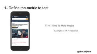 @LoukilAymen
1- Define the metric to test
TTHI : Time To Hero Image
Example : TTHI < 3 seconds
 